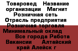 Товаровед › Название организации ­ Магнит, Розничная сеть › Отрасль предприятия ­ Розничная торговля › Минимальный оклад ­ 27 500 - Все города Работа » Вакансии   . Алтайский край,Алейск г.